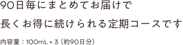 90日毎にまとめてお届けで 長くお得に続けられる定期コースです